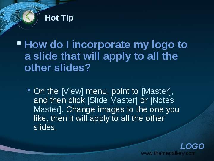 


Hot Tip
How do I incorporate my logo to a slide that will apply to all the other slides? 

On the [View] menu, point to [Master], and then click [Slide Master] or [Notes Master]. Change images to the one you like, then it will apply to all the other slides. 
