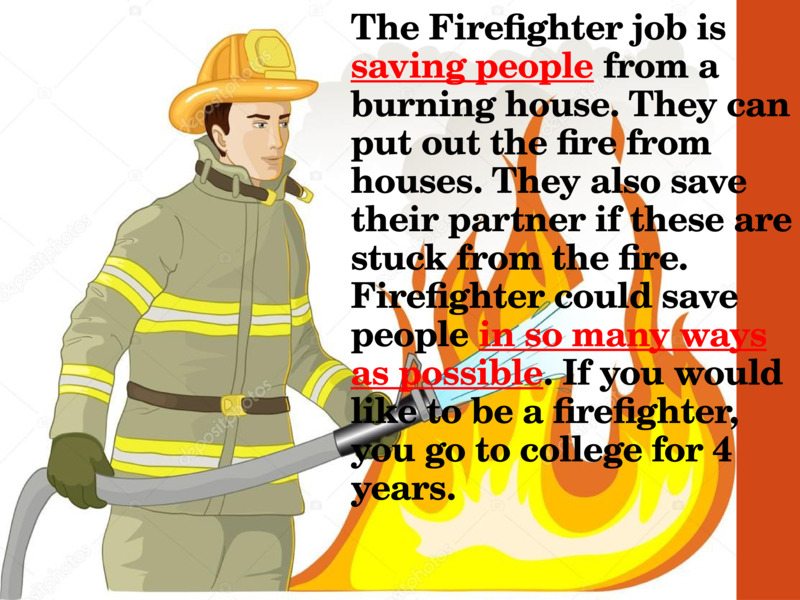 The Firefighter job is saving people from a burning house. They can put out the fire from houses. They also save their partner if these are stuck from the fire. Firefighter could save people in so many ways as possible. If you would like to be a firefighter, you go to college for 4 years.  