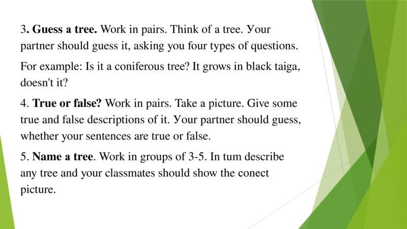   3. Guess а tree. Work in pairs. Think of а tree. Уour partner should guess it, asking you four types of questions.   For example: Is it а coniferous tree? It grows in blасk taiga, doesn't it?   4. True or false? Work in pairs. Take а picture. Give some true and false descriptions of it. Уour partner should guess, whether your sentences are true or false.   5. Name а tree. Work in groups of 3-5. In tum describe any tree and your classmates should show the соnесt picture.   