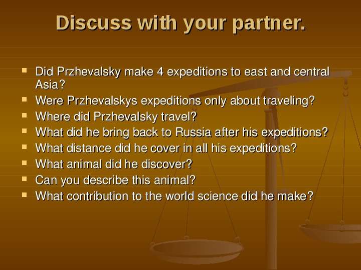 


Discuss with your partner.

Did Przhevalsky make 4 expeditions to east and central Asia? 
Were Przhevalskys expeditions only about traveling?
Where did Przhevalsky travel?
What did he bring back to Russia after his expeditions?
What distance did he cover in all his expeditions?
What animal did he discover?
Can you describe this animal?
What contribution to the world science did he make?
