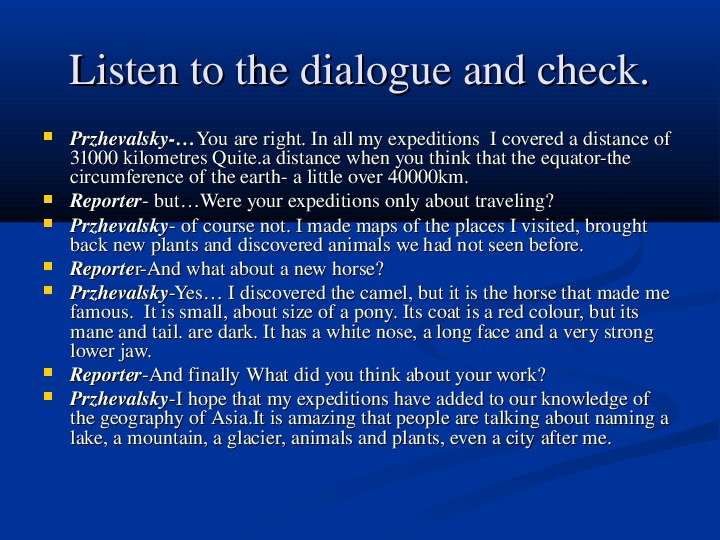 


Listen to the dialogue and check.
Przhevalsky-…You are right. In all my expeditions  I covered a distance of 31000 kilometres Quite.a distance when you think that the equator-the circumference of the earth- a little over 40000km.
Reporter- but…Were your expeditions only about traveling?
Przhevalsky- of course not. I made maps of the places I visited, brought back new plants and discovered animals we had not seen before. 
Reporter-And what about a new horse?
Przhevalsky-Yes… I discovered the camel, but it is the horse that made me famous.  It is small, about size of a pony. Its coat is a red colour, but its mane and tail. are dark. It has a white nose, a long face and a very strong lower jaw. 
Reporter-And finally What did you think about your work?
Przhevalsky-I hope that my expeditions have added to our knowledge of the geography of Asia.It is amazing that people are talking about naming a lake, a mountain, a glacier, animals and plants, even a city after me.
