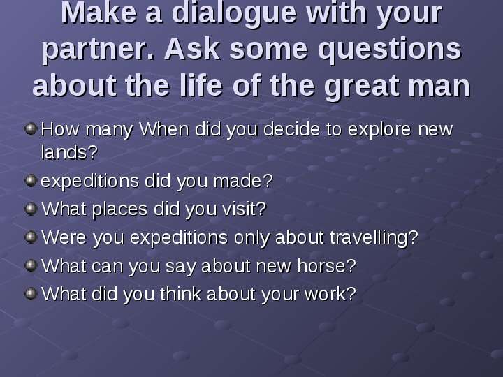 


Make a dialogue with your partner. Ask some questions about the life of the great man 
How many When did you decide to explore new lands?
expeditions did you made?
What places did you visit?
Were you expeditions only about travelling?
What can you say about new horse?
What did you think about your work?
