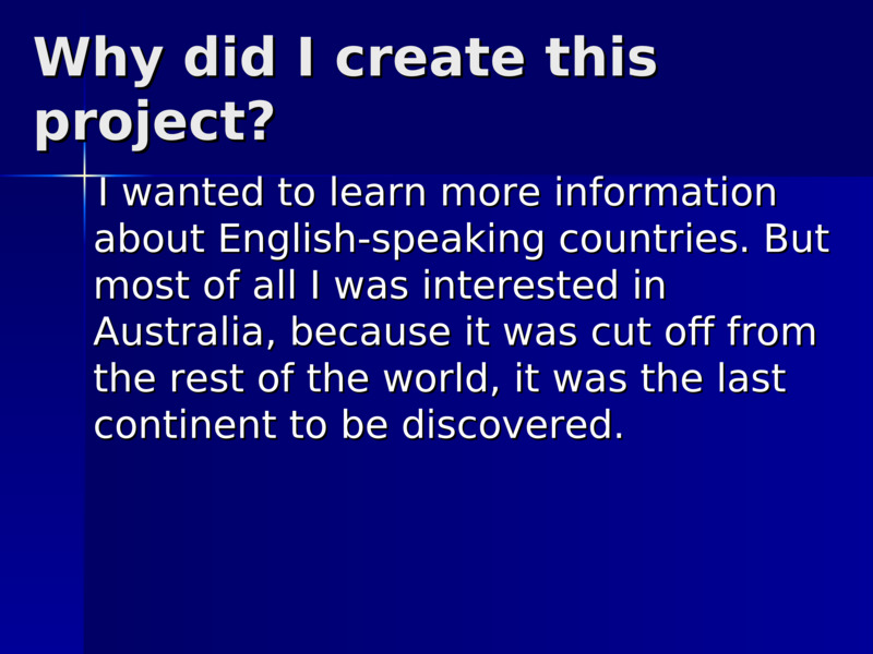 Why did I create this project?       I wanted to learn more information about English-speaking countries. But most of all I was interested in Australia, because it was cut off from the rest of the world, it was the last continent to be discovered.          