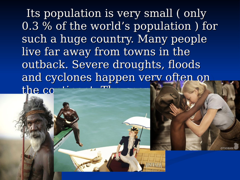     Its population is very small ( only 0.3 % of the world’s population ) for such a huge country. Many people live far away from towns in the outback. Severe droughts, floods and cyclones happen very often on the continent. The people suffer from limited fresh water.          Its population is very small ( only 0.3 % of the world’s population ) for such a huge country. Many people live far away from towns in the outback. Severe droughts, floods and cyclones happen very often on the continent. The people suffer from limited fresh water.      