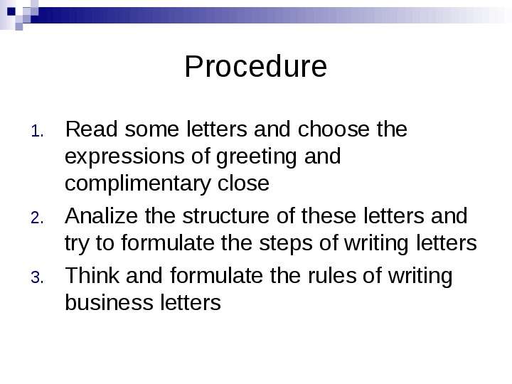 


Procedure
Read some letters and choose the expressions of greeting and complimentary close
Analize the structure of these letters and try to formulate the steps of writing letters
Think and formulate the rules of writing business letters
