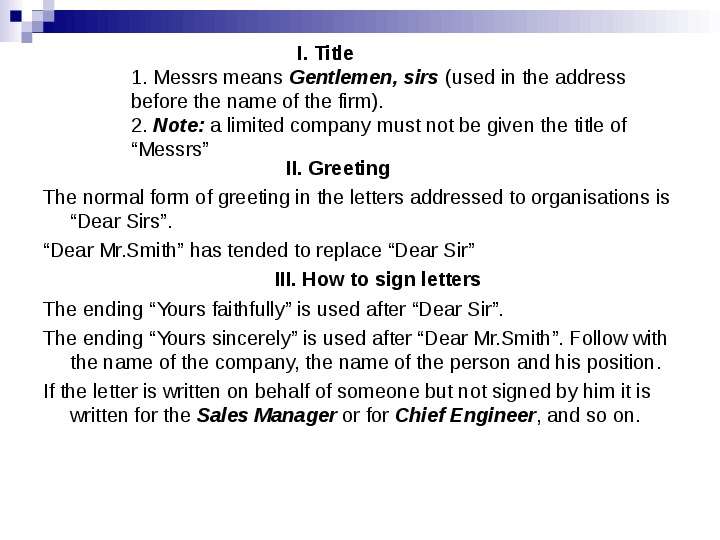 


                                              I. Title
1. Messrs means Gentlemen, sirs (used in the address before the name of the firm).
2. Note: a limited company must not be given the title of “Messrs”
                                            II. Greeting
The normal form of greeting in the letters addressed to organisations is “Dear Sirs”.
“Dear Mr.Smith” has tended to replace “Dear Sir”
                                          III. How to sign letters
The ending “Yours faithfully” is used after “Dear Sir”.
The ending “Yours sincerely” is used after “Dear Mr.Smith”. Follow with the name of the company, the name of the person and his position.
If the letter is written on behalf of someone but not signed by him it is written for the Sales Manager or for Chief Engineer, and so on.
