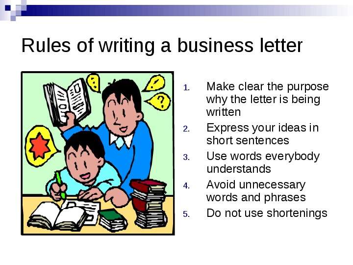 


Rules of writing a business letter
Make clear the purpose why the letter is being written
Express your ideas in short sentences
Use words everybody understands
Avoid unnecessary words and phrases
Do not use shortenings
