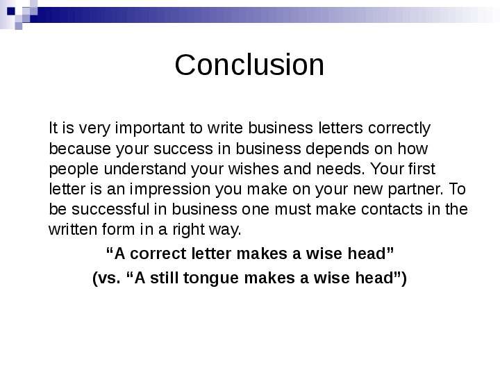 


Conclusion
   It is very important to write business letters correctly because your success in business depends on how people understand your wishes and needs. Your first letter is an impression you make on your new partner. To be successful in business one must make contacts in the written form in a right way.
“A correct letter makes a wise head”
(vs. “A still tongue makes a wise head”)

