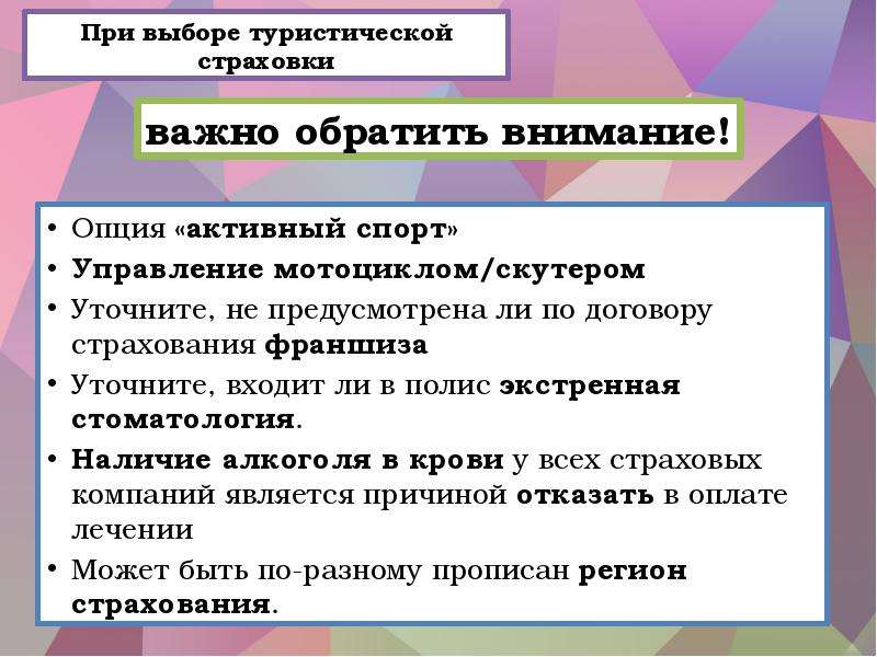 


При выборе туристической страховки
Опция «активный спорт»
Управление мотоциклом/скутером
Уточните, не предусмотрена ли по договору страхования франшиза
Уточните, входит ли в полис экстренная стоматология. 
Наличие алкоголя в крови у всех страховых компаний является причиной отказать в оплате лечении
Может быть по-разному прописан регион страхования. 
