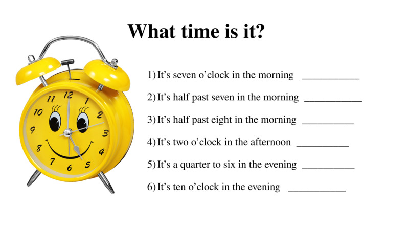   What time is it?    It’s seven o’clock in the morning   ___________  It’s half past seven in the morning  ___________  It’s half past eight in the morning  __________  It’s two o’clock in the afternoon  __________  It’s a quarter to six in the evening  __________  It’s ten o’clock in the evening   ___________    