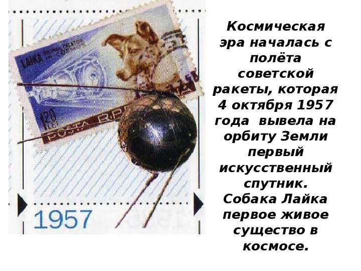 


Космическая эра началась с полёта советской ракеты, которая 4 октября 1957 года  вывела на орбиту Земли первый искусственный спутник.
Собака Лайка первое живое существо в космосе.
