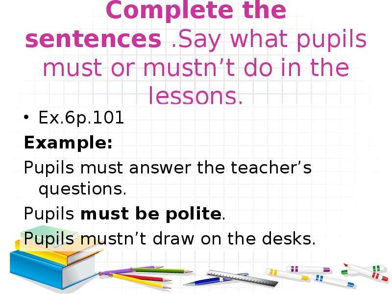 Say the sentences in the. Must mustn't sentences. Complete the sentences say what pupils must or mustn't do in the Lesson перевод на русский. Complete the sentences and say what these.