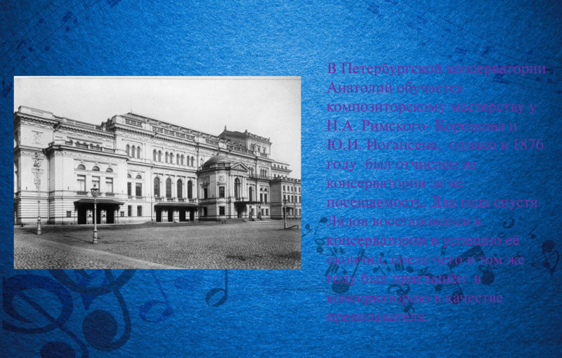   В Петербургской консерватории Анатолий обучается  композиторскому мастерству у Н.А. Римского- Корсакова и  Ю.И. Иогансена,  однако в 1876 году  был отчислен из консерватории за не посещаемость. Два года спустя Лядов восстановился в консерватории и успешно её окончил, после чего в том же году был приглашён  в консерваторию в качестве преподавателя.        