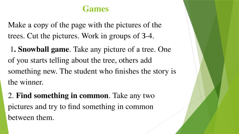 Games  Make а сору of the page with the pictures of the trees. Cut the pictures. Work in groups оf З-4.   1. Snowball game. Take any picture of а tree. One of you starts telling about the tree, others add something new. The student who finishes the story is the winner.   2. Find something in common. Take any two pictures and try to find something in common between them.   