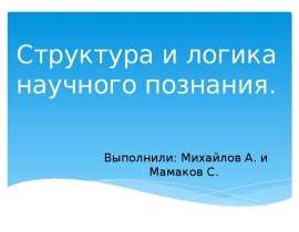 Структура и логика научного познания. Выполнили: Михайлов А. и Мамаков С.