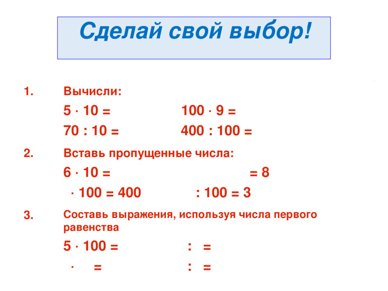 Сделай свой выбор!                1.                  Вычисли:  5 · 10 =                 100 · 9 =   70 : 10 =               400 : 100 =                            2.                  Вставь пропущенные числа:  6 · 10 = 	                            = 8   · 100 = 400             : 100 = 3                           3.                  Составь выражения, используя числа первого равенства   5 · 100 =  	           :  =     ·    =  	           :  =                    Сделай свой выбор!    