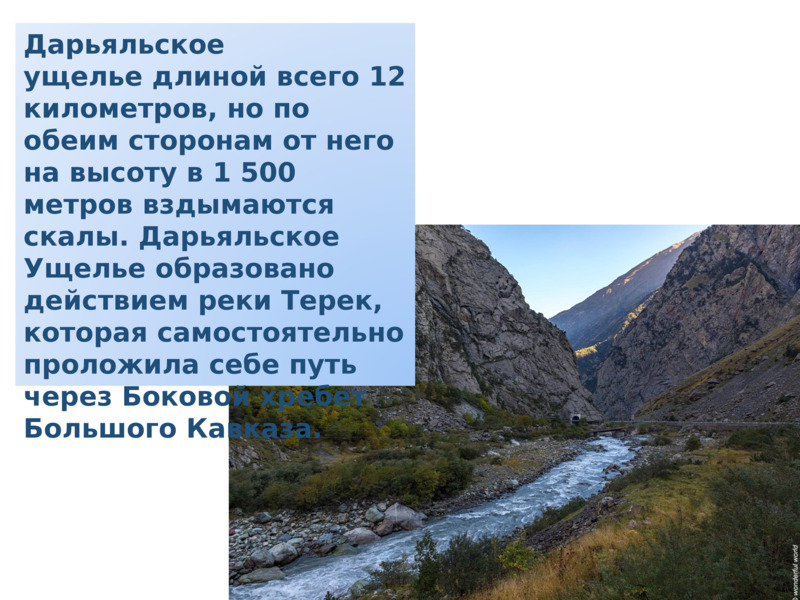     Дарьяльское ущелье длиной всего 12 километров, но по обеим сторонам от него на высоту в 1 500 метров вздымаются скалы. Дарьяльское Ущелье образовано действием реки Терек, которая самостоятельно проложила себе путь через Боковой хребет Большого Кавказа.    