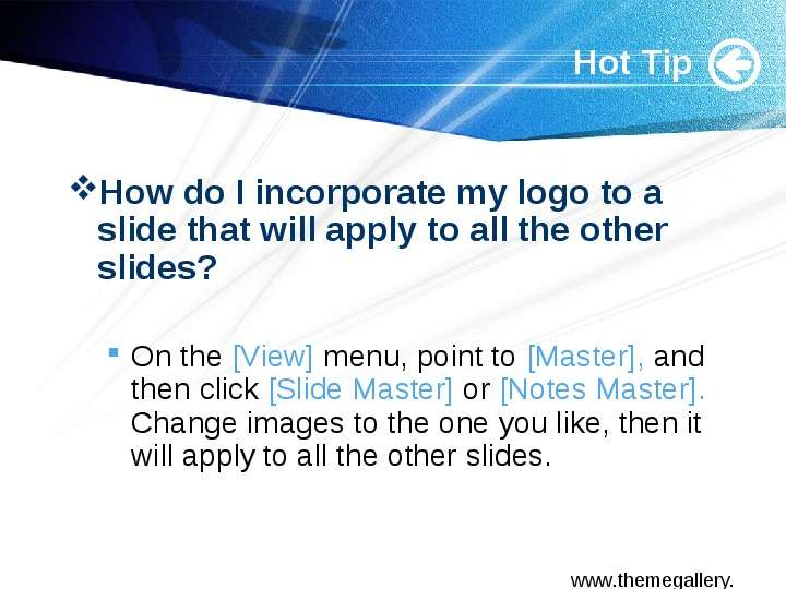 


Hot Tip
How do I incorporate my logo to a slide that will apply to all the other slides? 

On the [View] menu, point to [Master], and then click [Slide Master] or [Notes Master]. Change images to the one you like, then it will apply to all the other slides. 

