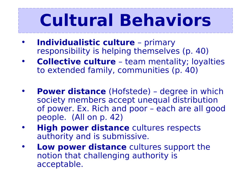 Individualistic culture – primary responsibility is helping themselves (p. 40)    Individualistic culture – primary responsibility is helping themselves (p. 40)  Collective culture – team mentality; loyalties to extended family, communities (p. 40)  Power distance (Hofstede) – degree in which society members accept unequal distribution of power. Ex. Rich and poor – each are all good people.  (All on p. 42)  High power distance cultures respects authority and is submissive.    Low power distance cultures support the notion that challenging authority is acceptable.                   Cultural Behaviors                