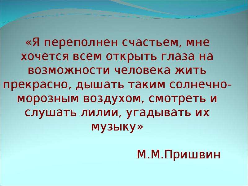 


«Я переполнен счастьем, мне хочется всем открыть глаза на возможности человека жить прекрасно, дышать таким солнечно-морозным воздухом, смотреть и слушать лилии, угадывать их музыку»

                                 М.М.Пришвин
