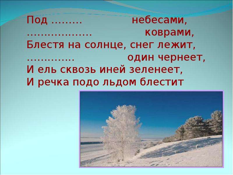 


Под ………               небесами,
……………….                коврами,
Блестя на солнце, снег лежит,
…………..                один чернеет,
И ель сквозь иней зеленеет, 
И речка подо льдом блестит
