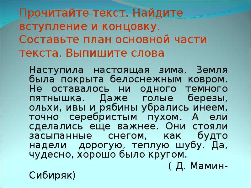 


Прочитайте текст. Найдите вступление и концовку. Составьте план основной части текста. Выпишите слова
	Наступила настоящая зима. Земля была покрыта белоснежным ковром. Не оставалось ни одного темного пятнышка. Даже голые березы, ольхи, ивы и рябины убрались инеем, точно серебристым пухом. А ели сделались еще важнее. Они стояли засыпанные снегом, как будто надели  дорогую, теплую шубу. Да, чудесно, хорошо было кругом.
                                       ( Д. Мамин- Сибиряк)
