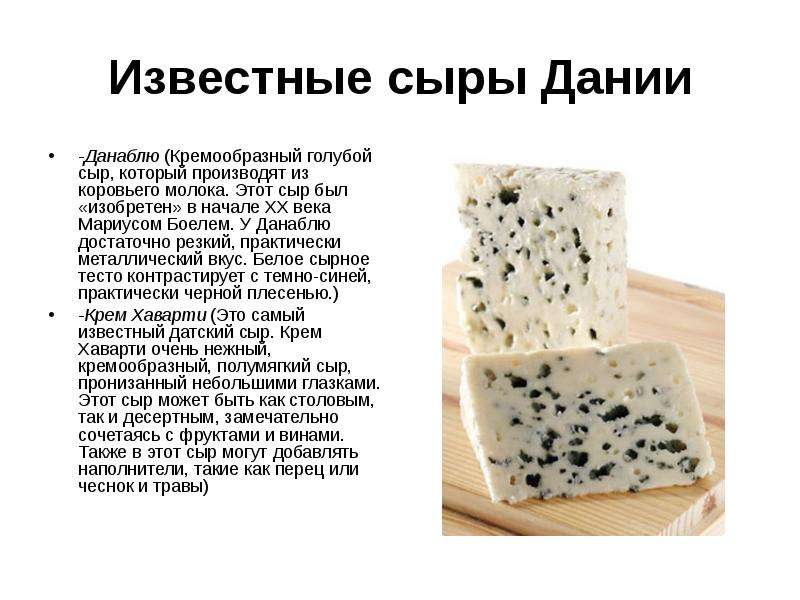 


Известные сыры Дании
-Данаблю (Кремообразный голубой сыр, который производят из коровьего молока. Этот сыр был «изобретен» в начале ХХ века Мариусом Боелем. У Данаблю достаточно резкий, практически металлический вкус. Белое сырное тесто контрастирует с темно-синей, практически черной плесенью.)
-Крем Хаварти (Это самый известный датский сыр. Крем Хаварти очень нежный, кремообразный, полумягкий сыр, пронизанный небольшими глазками. Этот сыр может быть как столовым, так и десертным, замечательно сочетаясь с фруктами и винами. Также в этот сыр могут добавлять наполнители, такие как перец или чеснок и травы)
