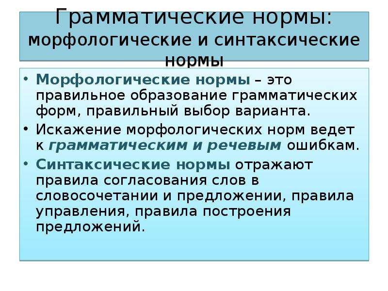 Грамматические нормы: морфологические и синтаксические нормы Морфологические нормы – это правильное образование грамматических форм, правильный выбор варианта. Искажение морфологических норм ведет к грамматическим и речевым ошибкам. Синтаксические нормы отражают правила согласования слов в словосочетании и предложении, правила управления, правила построения предложений.