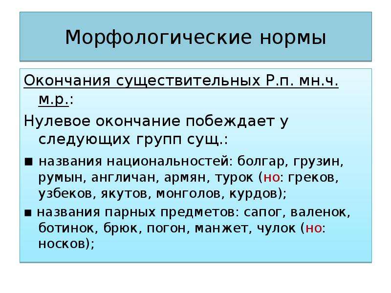 Морфологические нормы Окончания существительных Р.п. мн.ч. м.р.: Нулевое окончание побеждает у следующих групп сущ.: ▪ названия национальностей: болгар, грузин, румын, англичан, армян, турок (но: греков, узбеков, якутов, монголов, курдов); ▪ названия парных предметов: сапог, валенок, ботинок, брюк, погон, манжет, чулок (но: носков);