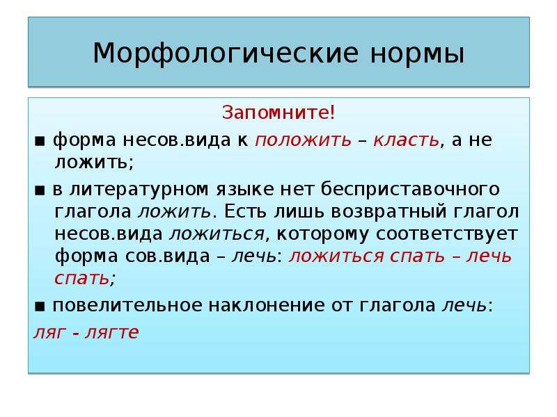 Морфологические нормы Запомните! ▪ форма несов.вида к положить – класть, а не ложить; ▪ в литературном языке нет бесприставочного глагола ложить. Есть лишь возвратный глагол несов.вида ложиться, которому соответствует форма сов.вида – лечь: ложиться спать – лечь спать; ▪ повелительное наклонение от глагола лечь: ляг - лягте