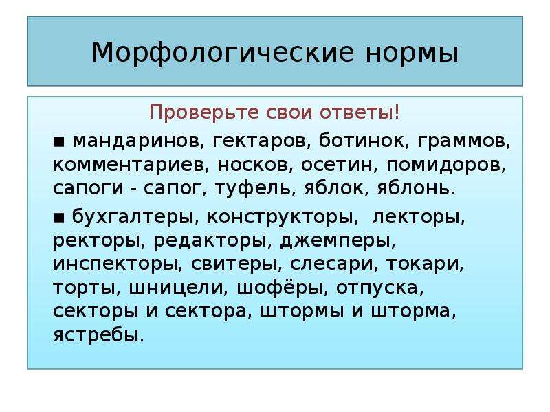 Морфологические нормы Проверьте свои ответы! ▪ мандаринов, гектаров, ботинок, граммов, комментариев, носков, осетин, помидоров, сапоги - сапог, туфель, яблок, яблонь. ▪ бухгалтеры, конструкторы, лекторы, ректоры, редакторы, джемперы, инспекторы, свитеры, слесари, токари, торты, шницели, шофёры, отпуска, секторы и сектора, штормы и шторма, ястребы.