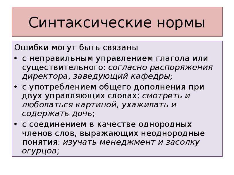 Синтаксические нормы Ошибки могут быть связаны с неправильным управлением глагола или существительного: согласно распоряжения директора, заведующий кафедры; с употреблением общего дополнения при двух управляющих словах: смотреть и любоваться картиной, ухаживать и содержать дочь; с соединением в качестве однородных членов слов, выражающих неоднородные понятия: изучать менеджмент и засолку огурцов;