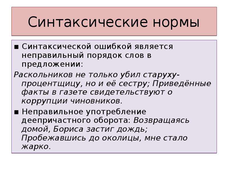 Синтаксические нормы ▪ Синтаксической ошибкой является неправильный порядок слов в предложении: Раскольников не только убил старуху-процентщицу, но и её сестру; Приведённые факты в газете свидетельствуют о коррупции чиновников. ▪ Неправильное употребление деепричастного оборота: Возвращаясь домой, Бориса застиг дождь; Пробежавшись до околицы, мне стало жарко.