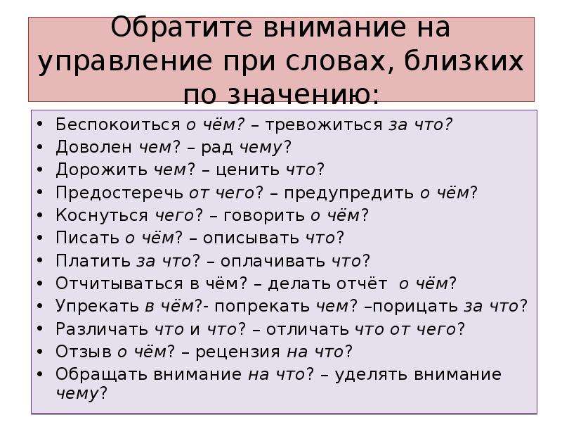 Обратите внимание на управление при словах, близких по значению: Беспокоиться о чём? – тревожиться за что? Доволен чем? – рад чему? Дорожить чем? – ценить что? Предостеречь от чего? – предупредить о чём? Коснуться чего? – говорить о чём? Писать о чём? – описывать что? Платить за что? – оплачивать что? Отчитываться в чём? – делать отчёт о чём? Упрекать в чём?- попрекать чем? –порицать за что? Различать что и что? – отличать что от чего? Отзыв о чём? – рецензия на что? Обращать внимание на что? – уделять внимание чему?