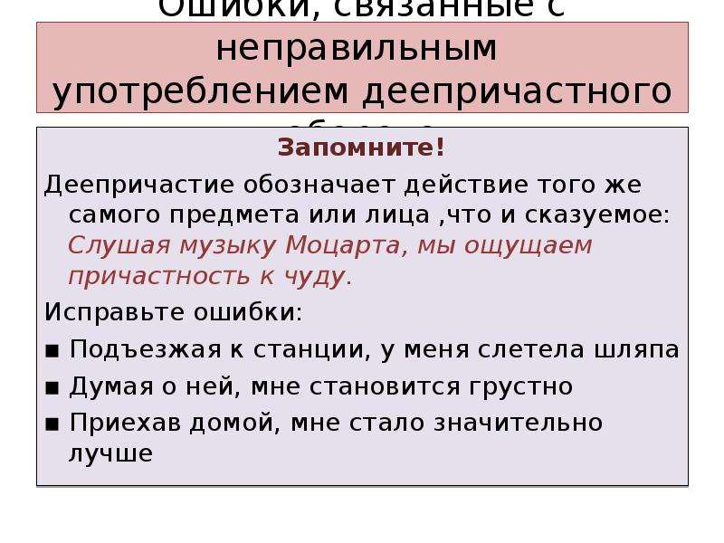 Ошибки, связанные с неправильным употреблением деепричастного оборота Запомните! Деепричастие обозначает действие того же самого предмета или лица ,что и сказуемое: Слушая музыку Моцарта, мы ощущаем причастность к чуду. Исправьте ошибки: ▪ Подъезжая к станции, у меня слетела шляпа ▪ Думая о ней, мне становится грустно ▪ Приехав домой, мне стало значительно лучше