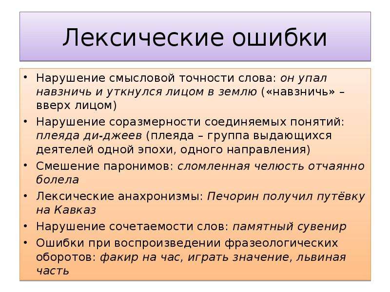 Лексические ошибки Нарушение смысловой точности слова: он упал навзничь и уткнулся лицом в землю («навзничь» – вверх лицом) Нарушение соразмерности соединяемых понятий: плеяда ди-джеев (плеяда – группа выдающихся деятелей одной эпохи, одного направления) Смешение паронимов: сломленная челюсть отчаянно болела Лексические анахронизмы: Печорин получил путёвку на Кавказ Нарушение сочетаемости слов: памятный сувенир Ошибки при воспроизведении фразеологических оборотов: факир на час, играть значение, львиная часть