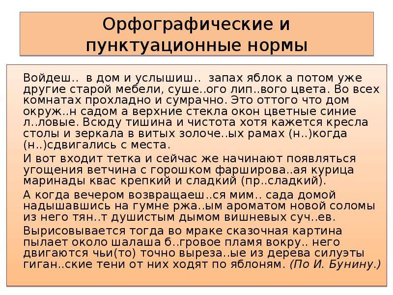 Орфографические и пунктуационные нормы Войдеш.. в дом и услышиш.. запах яблок а потом уже другие старой мебели, суше..ого лип..вого цвета. Во всех комнатах прохладно и сумрачно. Это оттого что дом окруж..н садом а верхние стекла окон цветные синие л..ловые. Всюду тишина и чистота хотя кажется кресла столы и зеркала в витых золоче..ых рамах (н..)когда (н..)сдвигались с места. И вот входит тетка и сейчас же начинают появляться угощения ветчина с горошком фарширова..ая курица маринады квас крепкий и сладкий (пр..сладкий). А когда вечером возвращаеш..ся мим.. сада домой надышавшись на гумне ржа..ым ароматом новой соломы из него тян..т душистым дымом вишневых суч..ев. Вырисовывается тогда во мраке сказочная картина пылает около шалаша б..гровое пламя вокру.. него двигаются чьи(то) точно выреза..ые из дерева силуэты гиган..ские тени от них ходят по яблоням. (По И. Бунину.)  