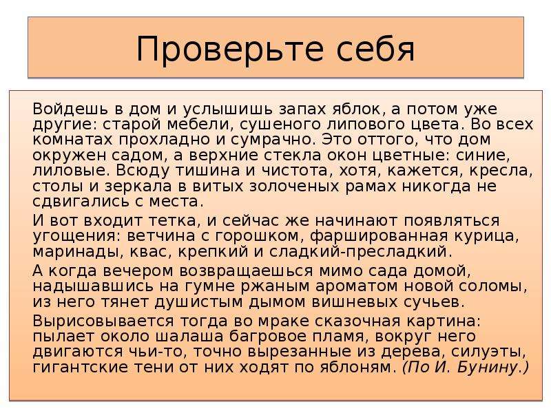 Проверьте себя Войдешь в дом и услышишь запах яблок, а потом уже другие: старой мебели, сушеного липового цвета. Во всех комнатах прохладно и сумрачно. Это оттого, что дом окружен садом, а верхние стекла окон цветные: синие, лиловые. Всюду тишина и чистота, хотя, кажется, кресла, столы и зеркала в витых золоченых рамах никогда не сдвигались с места. И вот входит тетка, и сейчас же начинают появляться угощения: ветчина с горошком, фаршированная курица, маринады, квас, крепкий и сладкий-пресладкий. А когда вечером возвращаешься мимо сада домой, надышавшись на гумне ржаным ароматом новой соломы, из него тянет душистым дымом вишневых сучьев. Вырисовывается тогда во мраке сказочная картина: пылает около шалаша багровое пламя, вокруг него двигаются чьи-то, точно вырезанные из дерева, силуэты, гигантские тени от них ходят по яблоням. (По И. Бунину.)  