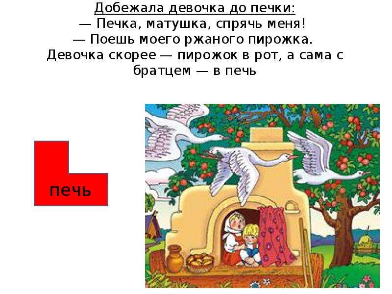 




Добежала девочка до печки:
— Печка, матушка, спрячь меня! 
— Поешь моего ржаного пирожка. 
Девочка скорее — пирожок в рот, а сама с братцем — в печь


