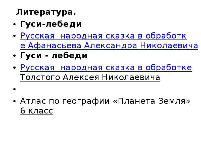 


 Литература.
 Литература.
Гуси-лебеди
Русская  народная сказка в обработке Афанасьева Александра Николаевича
Гуси - лебеди
Русская  народная сказка в обработке Толстого Алексея Николаевича
 
Атлас по географии «Планета Земля» 6 класс
 
 
