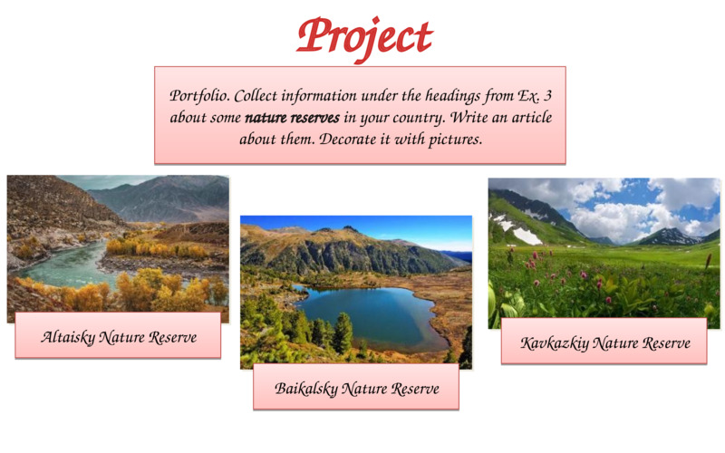   Project  Portfolio. Collect information under the headings from Ex. 3 about some nature reserves in your country. Write an article about them. Decorate it with pictures.  Altaisky Nature Reserve  Baikalsky Nature Reserve  Kavkazkiy Nature Reserve  