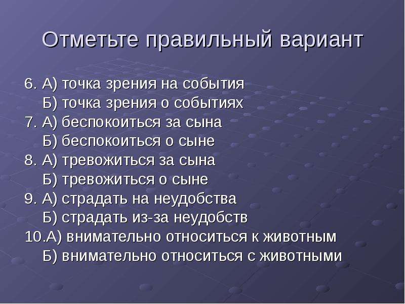 


Отметьте правильный вариант
6. А) точка зрения на события
    Б) точка зрения о событиях
7. А) беспокоиться за сына
    Б) беспокоиться о сыне
8. А) тревожиться за сына
    Б) тревожиться о сыне
9. А) страдать на неудобства
    Б) страдать из-за неудобств
10.А) внимательно относиться к животным
    Б) внимательно относиться с животными
