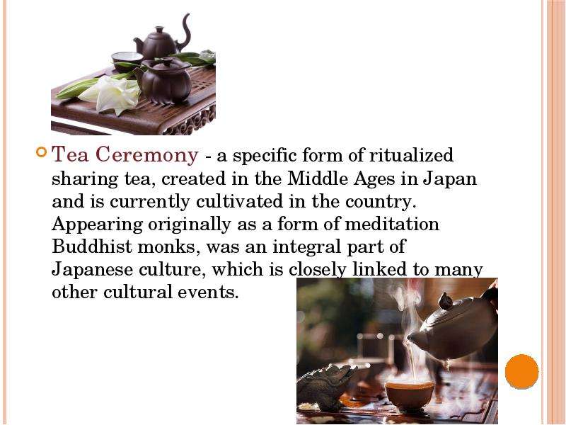  Tea Ceremony - a specific form of ritualized sharing tea, created in the Middle Ages in Japan and is currently cultivated in the country. Appearing originally as a form of meditation Buddhist monks, was an integral part of Japanese culture, which is closely linked to many other cultural events. Tea Ceremony - a specific form of ritualized sharing tea, created in the Middle Ages in Japan and is currently cultivated in the country. Appearing originally as a form of meditation Buddhist monks, was an integral part of Japanese culture, which is closely linked to many other cultural events. 