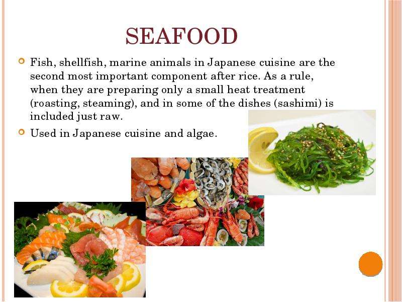  Seafood Fish, shellfish, marine animals in Japanese cuisine are the second most important component after rice. As a rule, when they are preparing only a small heat treatment (roasting, steaming), and in some of the dishes (sashimi) is included just raw. Used in Japanese cuisine and algae. 