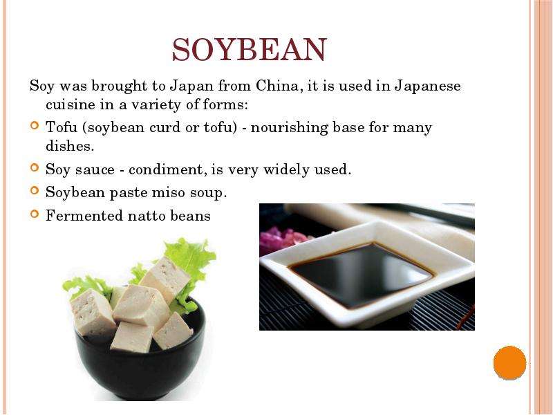  Soybean Soy was brought to Japan from China, it is used in Japanese cuisine in a variety of forms: Tofu (soybean curd or tofu) - nourishing base for many dishes. Soy sauce - condiment, is very widely used. Soybean paste miso soup. Fermented natto beans 