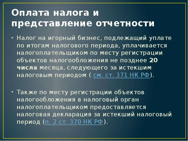 


Оплата налога и представление отчетности
Налог на игорный бизнес, подлежащий уплате по итогам налогового периода, уплачивается налогоплательщиком по месту регистрации объектов налогообложения не позднее 20 числа месяца, следующего за истекшим налоговым периодом ( см. ст. 371 НК РФ).
Также по месту регистрации объектов налогообложения в налоговый орган налогоплательщиком предоставляется налоговая декларация за истекший налоговый период (п. 2 ст. 370 НК РФ).
