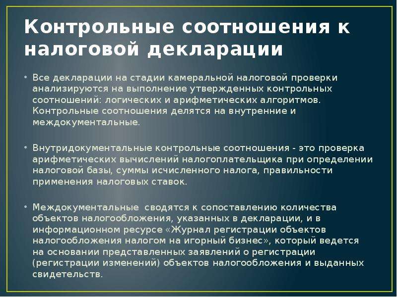 


Контрольные соотношения к налоговой декларации
Все декларации на стадии камеральной налоговой проверки анализируются на выполнение утвержденных контрольных соотношений: логических и арифметических алгоритмов. Контрольные соотношения делятся на внутренние и междокументальные.
Внутридокументальные контрольные соотношения - это проверка арифметических вычислений налогоплательщика при определении налоговой базы, суммы исчисленного налога, правильности применения налоговых ставок.
Междокументальные  сводятся к сопоставлению количества объектов налогообложения, указанных в декларации, и в информационном ресурсе «Журнал регистрации объектов налогообложения налогом на игорный бизнес», который ведется на основании представленных заявлений о регистрации (регистрации изменений) объектов налогообложения и выданных свидетельств.
