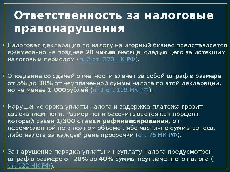 


Ответственность за налоговые правонарушения
Налоговая декларация по налогу на игорный бизнес представляется ежемесячно не позднее 20 числа месяца, следующего за истекшим налоговым периодом (п. 2 ст. 370 НК РФ). 
Опоздание со сдачей отчетности влечет за собой штраф в размере от 5% до 30% от неуплаченной суммы налога по этой декларации, но не менее 1 000рублей (п. 1 ст. 119 НК РФ). 
Нарушение срока уплаты налога и задержка платежа грозит взысканием пени. Размер пени рассчитывается как процент, который равен 1/300 ставки рефинансирования, от перечисленной не в полном объеме либо частично суммы взноса, либо налога за каждый день просрочки (ст. 75 НК РФ). 
За нарушение порядка уплаты и неуплату налога предусмотрен штраф в размере от 20% до 40% суммы неуплаченного налога (ст. 122 НК РФ). 
