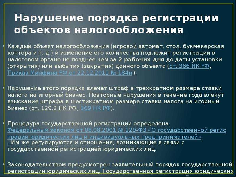 


Нарушение порядка регистрации объектов налогообложения
Каждый объект налогообложения (игровой автомат, стол, букмекерская контора и т. д.) и изменение его количества подлежит регистрации в налоговом органе не позднее чем за 2 рабочих дня до даты установки (открытия) или выбытия (закрытия) данного объекта (ст. 366 НК РФ, Приказ Минфина РФ от 22.12.2011 № 184н). 
Нарушение этого порядка влечет штраф в трехкратном размере ставки налога на игорный бизнес. Повторные нарушения в течение года влекут взыскание штрафа в шестикратном размере ставки налога на игорный бизнес (ст. 129.2 НК РФ, 369 НК РФ). 
Процедура государственной регистрации определена Федеральным законом от 08.08.2001 № 129-ФЗ «О государственной регистрации юридических лиц и индивидуальных предпринимателей». Им же регулируются и отношения, возникающие в связи с государственной регистрацией юридических лиц. 
Законодательством предусмотрен заявительный порядок государственной регистрации юридических лиц. Государственная регистрация юридических лиц — внесение регистрирующим органом соответствующей записи. 
