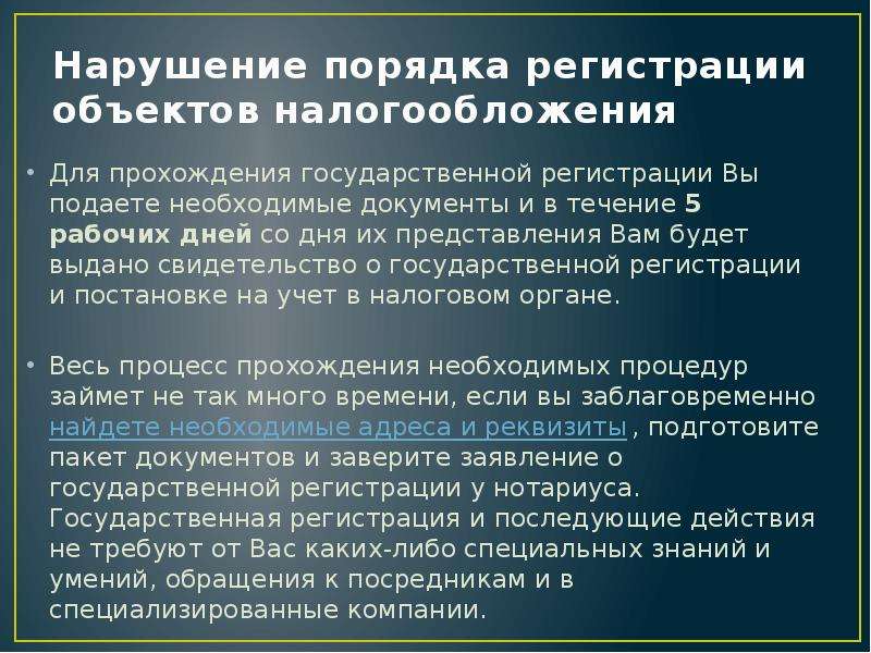 


Нарушение порядка регистрации объектов налогообложения
Для прохождения государственной регистрации Вы подаете необходимые документы и в течение 5 рабочих дней со дня их представления Вам будет выдано свидетельство о государственной регистрации и постановке на учет в налоговом органе. 
Весь процесс прохождения необходимых процедур займет не так много времени, если вы заблаговременно найдете необходимые адреса и реквизиты, подготовите пакет документов и заверите заявление о государственной регистрации у нотариуса. Государственная регистрация и последующие действия не требуют от Вас каких-либо специальных знаний и умений, обращения к посредникам и в специализированные компании. 
